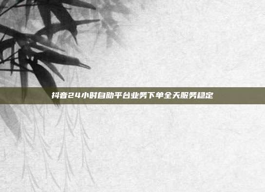 抖音24小时自助平台业务下单全天服务稳定