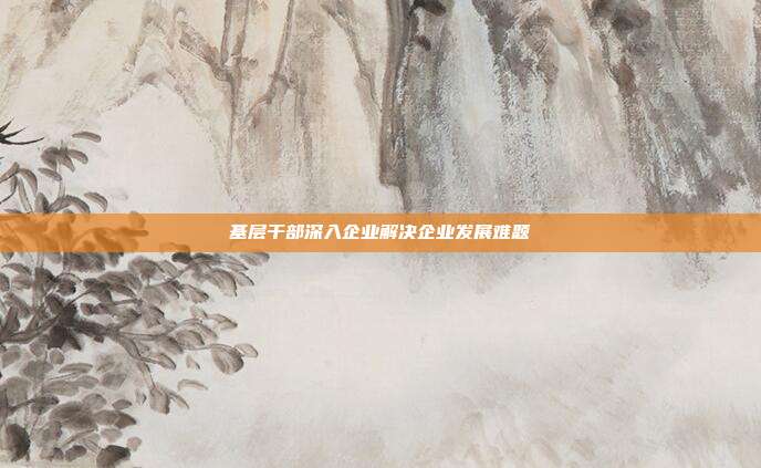 基层干部深入企业解决企业发展难题