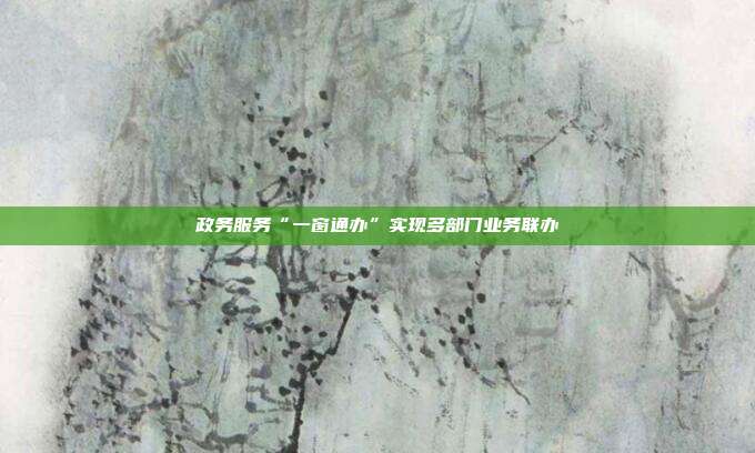 政务服务“一窗通办”实现多部门业务联办