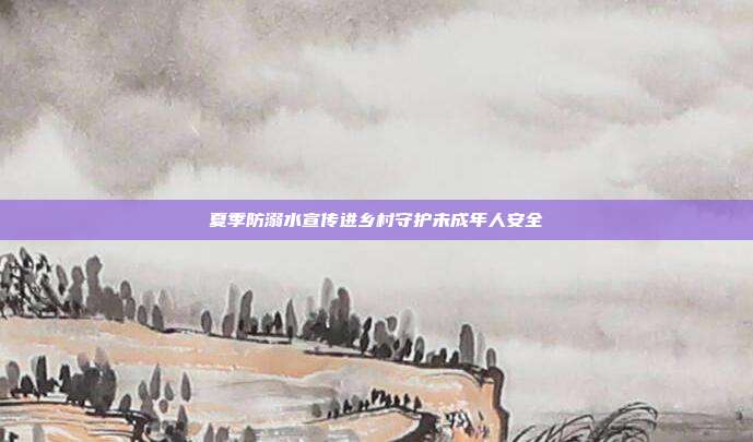 夏季防溺水宣传进乡村守护未成年人安全
