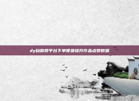 dy自助赞平台下单便捷提升作品点赞数据