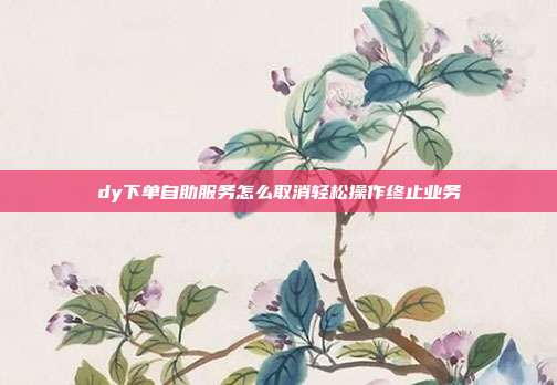 dy下单自助服务怎么取消轻松操作终止业务