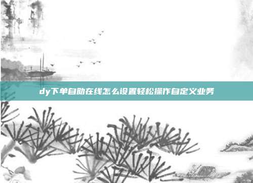 dy下单自助在线怎么设置轻松操作自定义业务