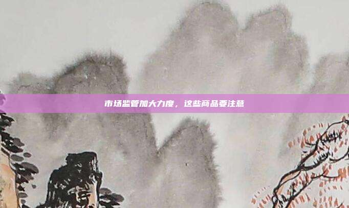 市场监管加大力度,这些商品要注意