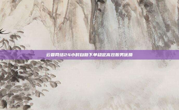 云鼎网络24小时自助下单稳定高效服务优质