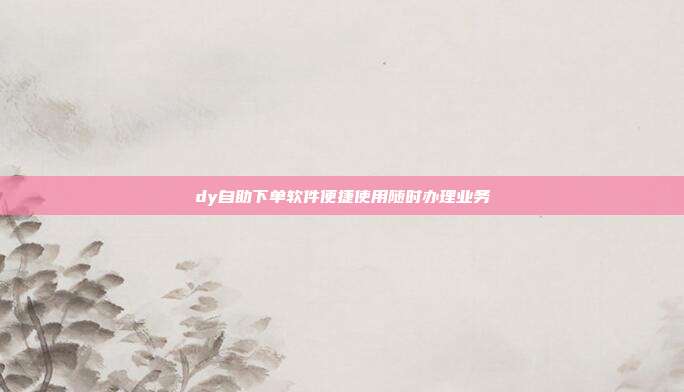 dy自助下单软件便捷使用随时办理业务