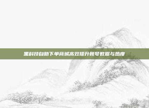 黑科技自助下单商城高效提升账号数据与热度