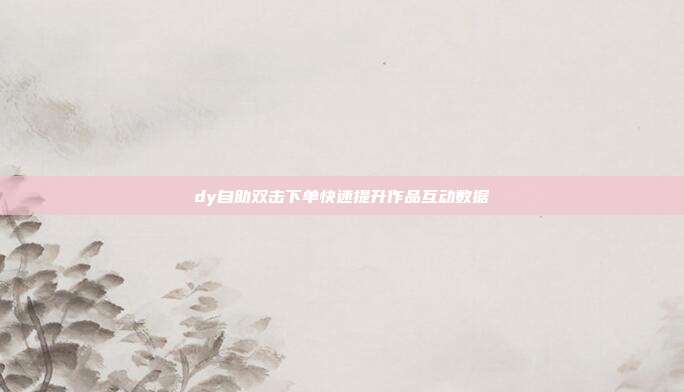 dy自助双击下单快速提升作品互动数据