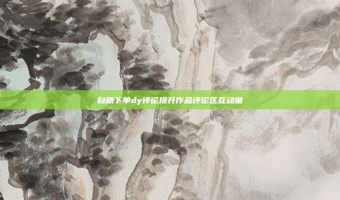 自助下单dy评论提升作品评论区互动量
