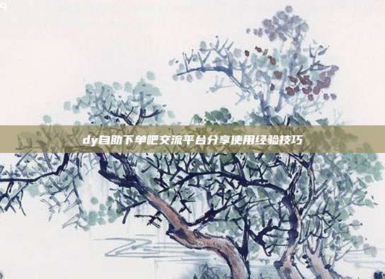 dy自助下单吧交流平台分享使用经验技巧