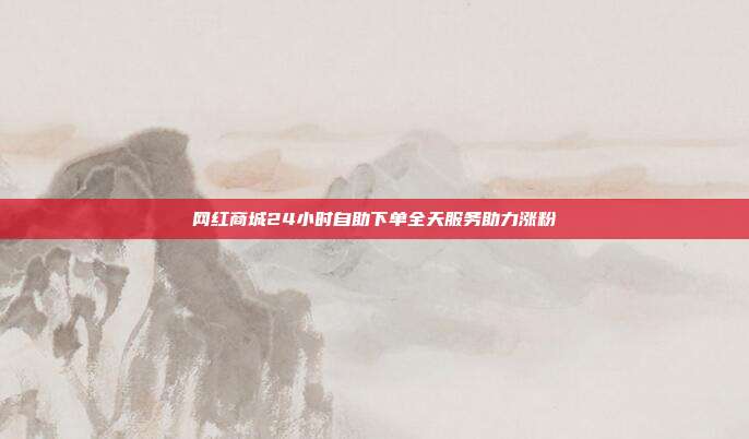 网红商城24小时自助下单全天服务助力涨粉