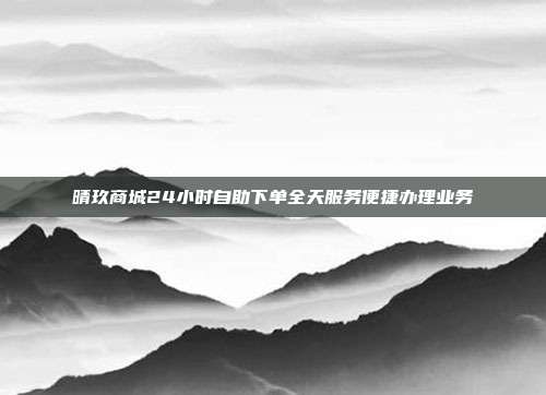 晴玖商城24小时自助下单全天服务便捷办理业务