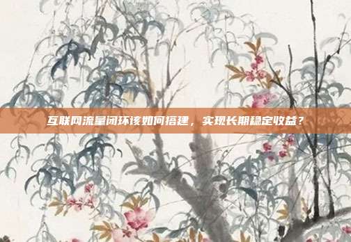 互联网流量闭环该如何搭建,实现长期稳定收益?