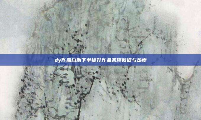 dy作品自助下单提升作品各项数据与热度