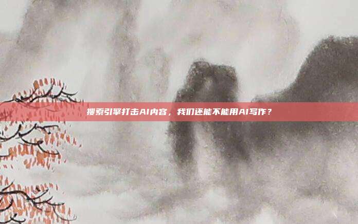搜索引擎打击AI内容,我们还能不能用AI写作?