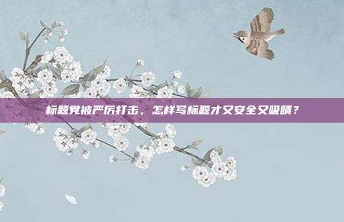 标题党被严厉打击,怎样写标题才又安全又吸睛?