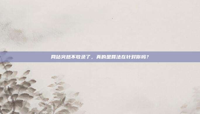 网站突然不收录了,真的是算法在针对你吗?