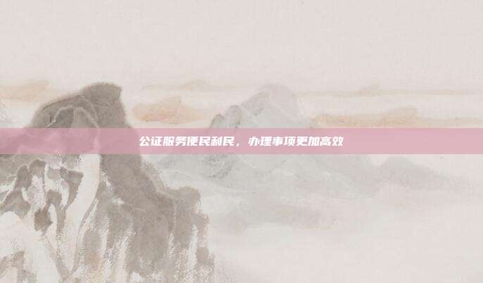 公证服务便民利民，办理事项更加高效