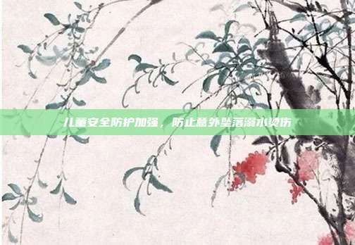 儿童安全防护加强,防止意外坠落溺水烫伤