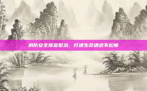 消防安全排查整治,打通生命通道不松懈