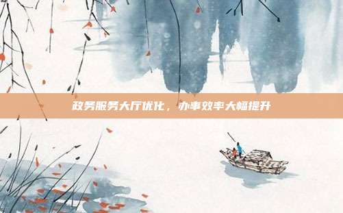 政务服务大厅优化，办事效率大幅提升