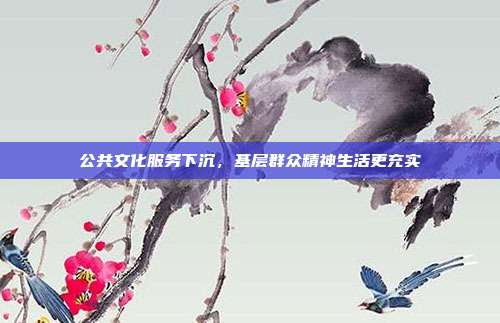 公共文化服务下沉，基层群众精神生活更充实
