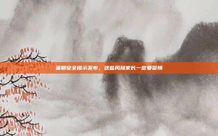 暑期安全提示发布，这些风险家长一定要警惕
