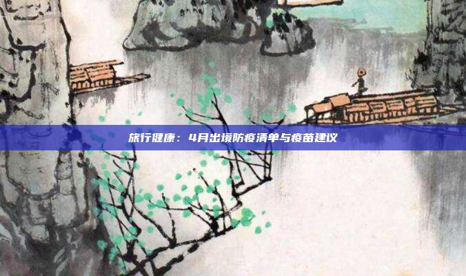 旅行健康：4月出境防疫清单与疫苗建议