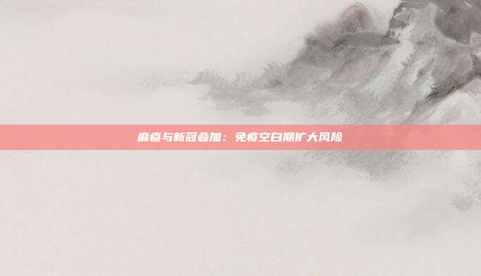 麻疹与新冠叠加:免疫空白期扩大风险