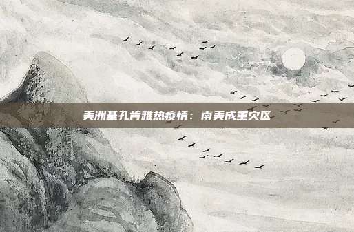 美洲基孔肯雅热疫情:南美成重灾区