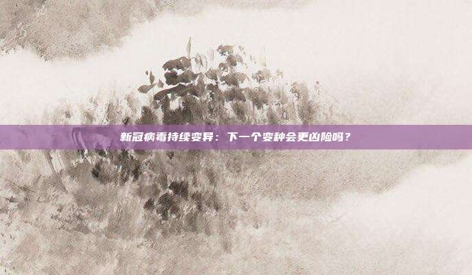 新冠病毒持续变异:下一个变种会更凶险吗?