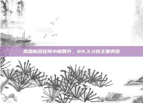 美国新冠住院小幅回升,BA.3.2成主要诱因