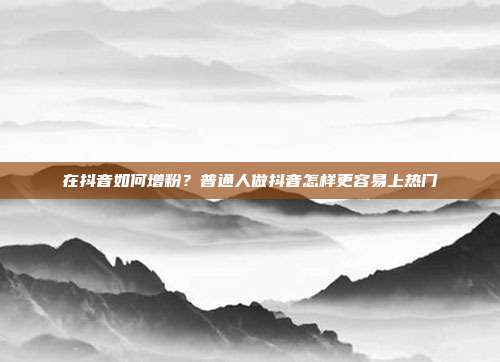 在抖音如何增粉?普通人做抖音怎样更容易上热门