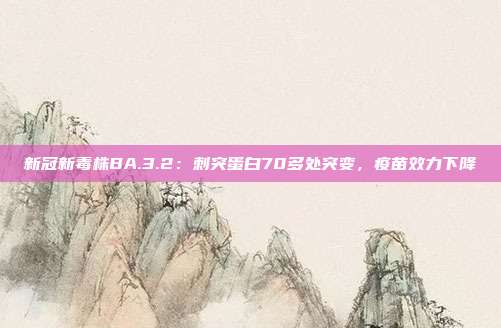 新冠新毒株BA.3.2:刺突蛋白70多处突变,疫苗效力下降