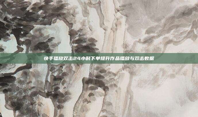 快手播放双击24小时下单提升作品播放与双击数据
