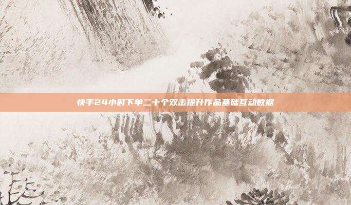 快手24小时下单二十个双击提升作品基础互动数据