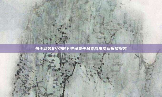 快手业务24小时下单免费平台零成本体验优质服务