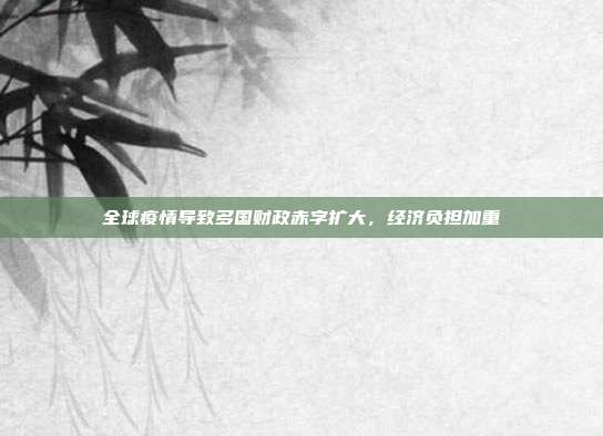 全球疫情导致多国财政赤字扩大,经济负担加重