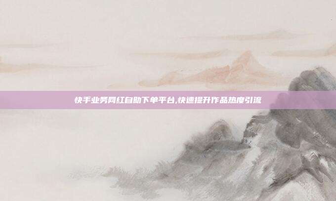 快手业务网红自助下单平台,快速提升作品热度引流