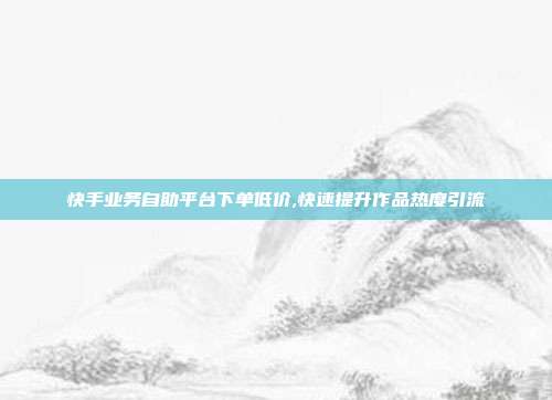 快手业务自助平台下单低价,快速提升作品热度引流