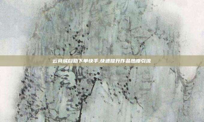 云商城自助下单快手,快速提升作品热度引流