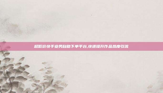 超低价快手业务自助下单平台,快速提升作品热度引流