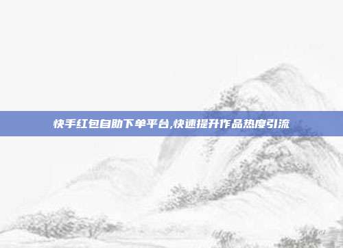 快手红包自助下单平台,快速提升作品热度引流