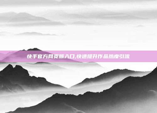 快手官方网页版入口,快速提升作品热度引流