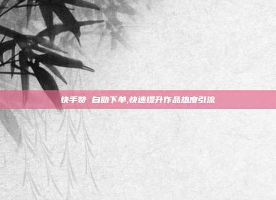 快手赞 自助下单,快速提升作品热度引流