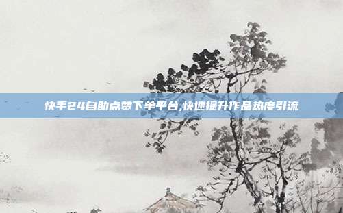 快手24自助点赞下单平台,快速提升作品热度引流