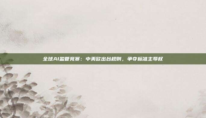 全球AI监管竞赛：中美欧出台规则，争夺标准主导权