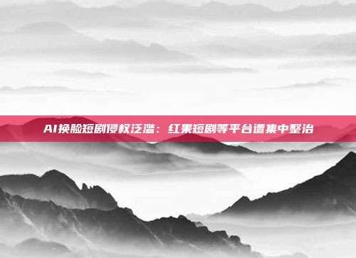 AI换脸短剧侵权泛滥：红果短剧等平台遭集中整治