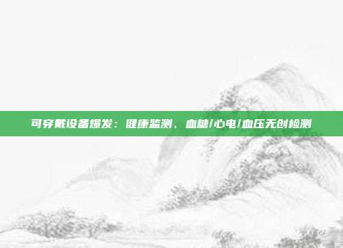 可穿戴设备爆发：健康监测、血糖/心电/血压无创检测