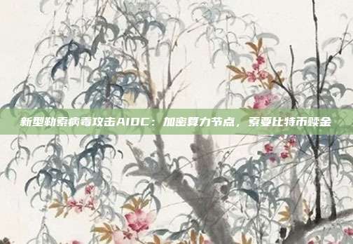 新型勒索病毒攻击AIDC：加密算力节点，索要比特币赎金